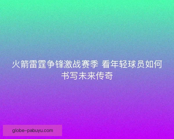 火箭雷霆争锋激战赛季 看年轻球员如何书写未来传奇