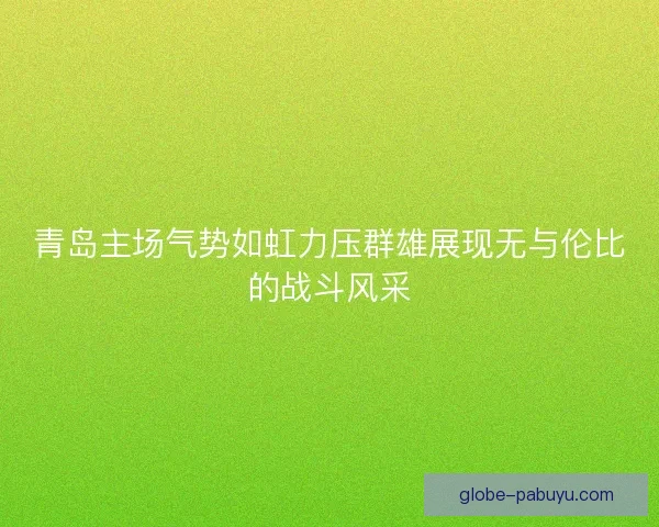 青岛主场气势如虹力压群雄展现无与伦比的战斗风采