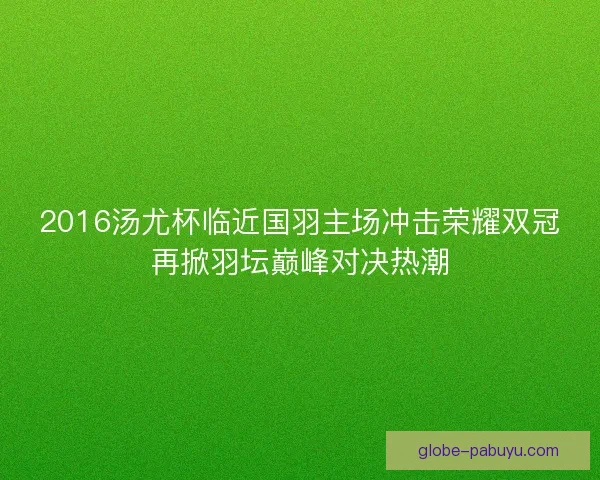 2016汤尤杯临近国羽主场冲击荣耀双冠再掀羽坛巅峰对决热潮