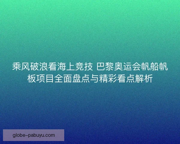 乘风破浪看海上竞技 巴黎奥运会帆船帆板项目全面盘点与精彩看点解析